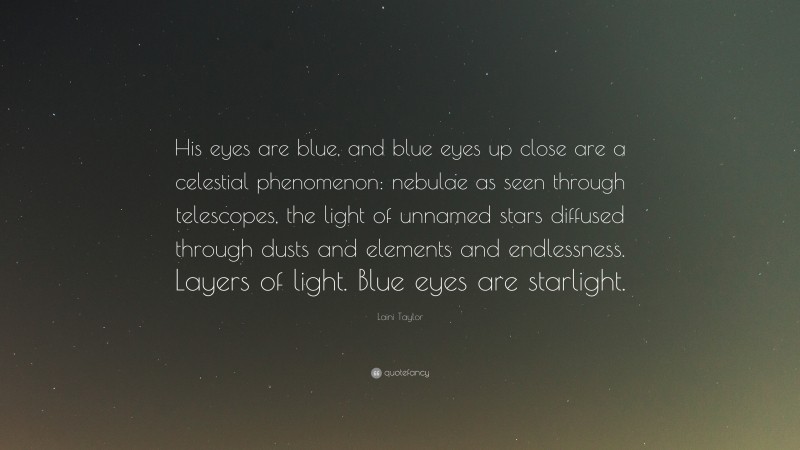 Laini Taylor Quote: “His eyes are blue, and blue eyes up close are a celestial phenomenon: nebulae as seen through telescopes, the light of unnamed stars diffused through dusts and elements and endlessness. Layers of light. Blue eyes are starlight.”