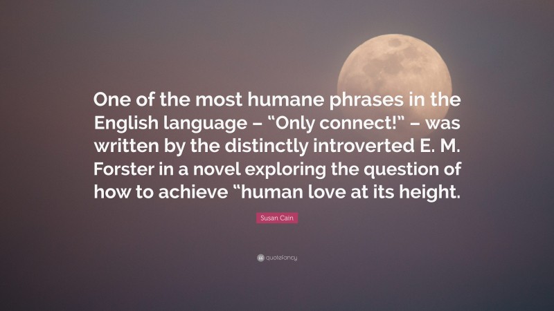 Susan Cain Quote: “One of the most humane phrases in the English language – “Only connect!” – was written by the distinctly introverted E. M. Forster in a novel exploring the question of how to achieve “human love at its height.”