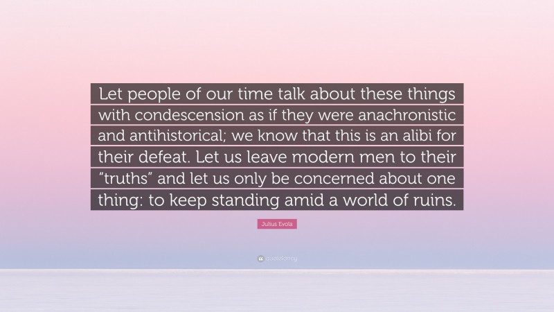 Julius Evola Quote: “Let people of our time talk about these things with condescension as if they were anachronistic and antihistorical; we know that this is an alibi for their defeat. Let us leave modern men to their “truths” and let us only be concerned about one thing: to keep standing amid a world of ruins.”