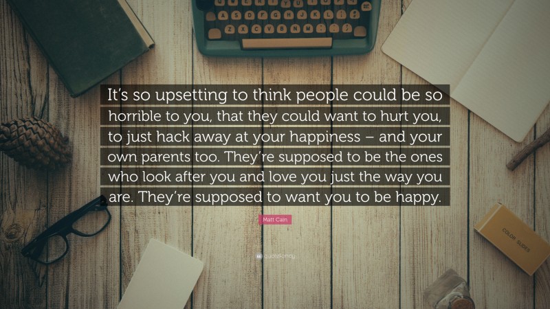 Matt Cain Quote: “It’s so upsetting to think people could be so horrible to you, that they could want to hurt you, to just hack away at your happiness – and your own parents too. They’re supposed to be the ones who look after you and love you just the way you are. They’re supposed to want you to be happy.”