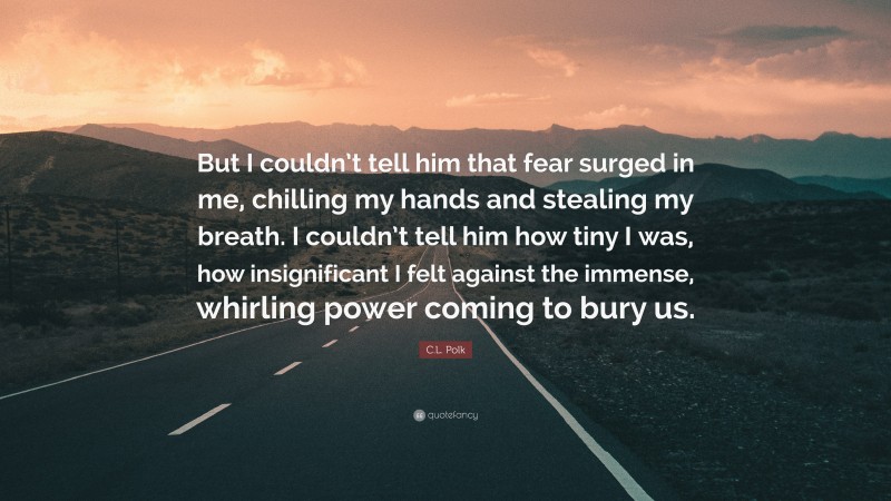 C.L. Polk Quote: “But I couldn’t tell him that fear surged in me, chilling my hands and stealing my breath. I couldn’t tell him how tiny I was, how insignificant I felt against the immense, whirling power coming to bury us.”