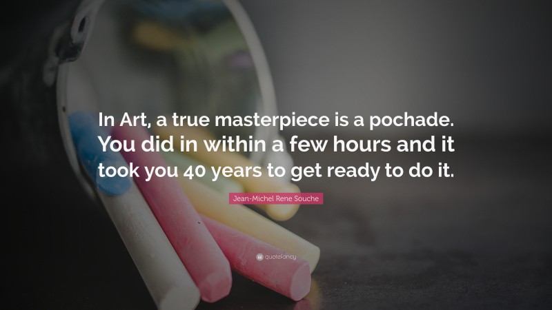 Jean-Michel Rene Souche Quote: “In Art, a true masterpiece is a pochade. You did in within a few hours and it took you 40 years to get ready to do it.”