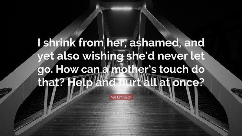 Val Emmich Quote: “I shrink from her, ashamed, and yet also wishing she’d never let go. How can a mother’s touch do that? Help and hurt all at once?”