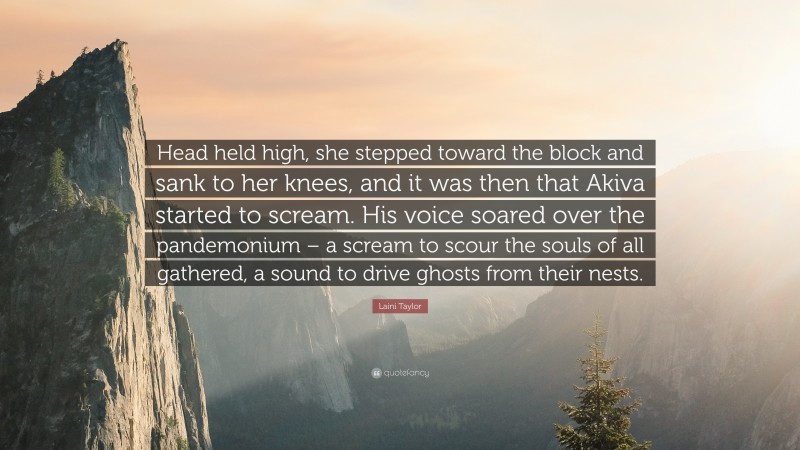Laini Taylor Quote: “Head held high, she stepped toward the block and sank to her knees, and it was then that Akiva started to scream. His voice soared over the pandemonium – a scream to scour the souls of all gathered, a sound to drive ghosts from their nests.”