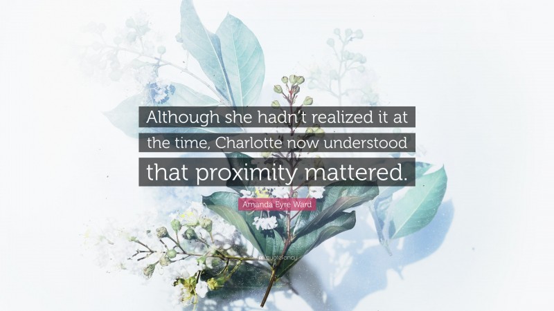 Amanda Eyre Ward Quote: “Although she hadn’t realized it at the time, Charlotte now understood that proximity mattered.”