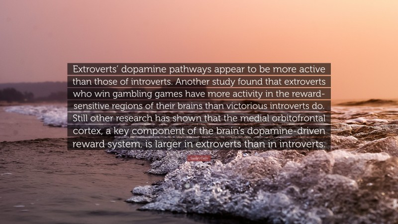 Susan Cain Quote: “Extroverts’ dopamine pathways appear to be more active than those of introverts. Another study found that extroverts who win gambling games have more activity in the reward-sensitive regions of their brains than victorious introverts do. Still other research has shown that the medial orbitofrontal cortex, a key component of the brain’s dopamine-driven reward system, is larger in extroverts than in introverts.”