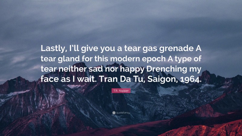 T.R. Napper Quote: “Lastly, I’ll give you a tear gas grenade A tear gland for this modern epoch A type of tear neither sad nor happy Drenching my face as I wait. Tran Da Tu, Saigon, 1964.”