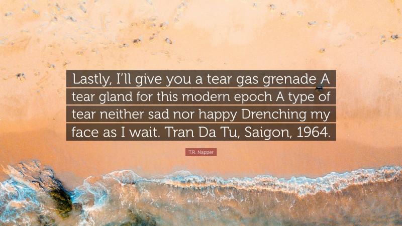 T.R. Napper Quote: “Lastly, I’ll give you a tear gas grenade A tear gland for this modern epoch A type of tear neither sad nor happy Drenching my face as I wait. Tran Da Tu, Saigon, 1964.”