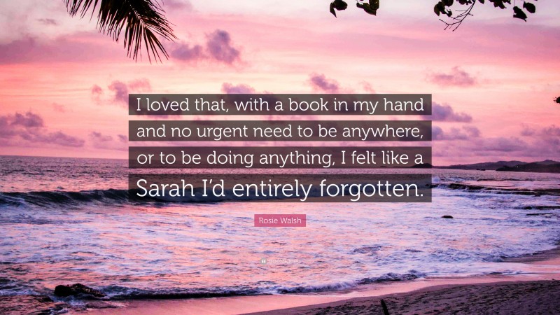 Rosie Walsh Quote: “I loved that, with a book in my hand and no urgent need to be anywhere, or to be doing anything, I felt like a Sarah I’d entirely forgotten.”