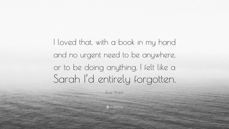 Rosie Walsh Quote: “I loved that, with a book in my hand and no urgent need to be anywhere, or to be doing anything, I felt like a Sarah I’d entirely forgotten.”