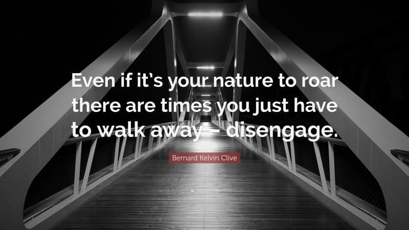 Bernard Kelvin Clive Quote: “Even if it’s your nature to roar there are times you just have to walk away – disengage.”
