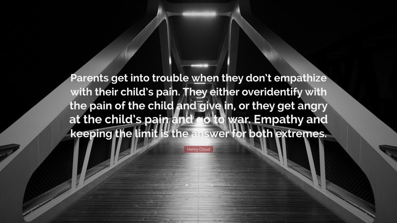 Henry Cloud Quote: “Parents get into trouble when they don’t empathize with their child’s pain. They either overidentify with the pain of the child and give in, or they get angry at the child’s pain and go to war. Empathy and keeping the limit is the answer for both extremes.”