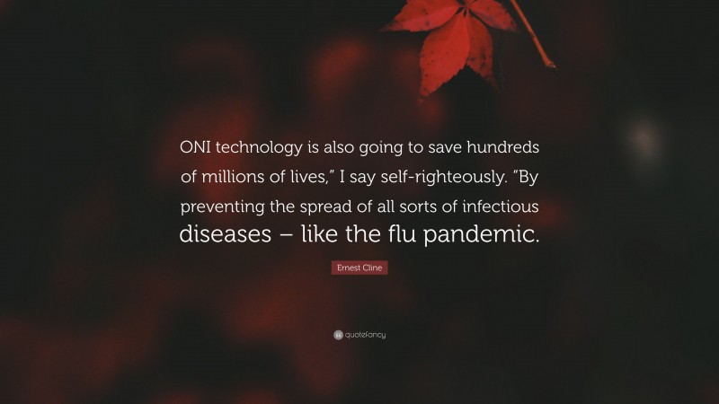 Ernest Cline Quote: “ONI technology is also going to save hundreds of millions of lives,” I say self-righteously. “By preventing the spread of all sorts of infectious diseases – like the flu pandemic.”