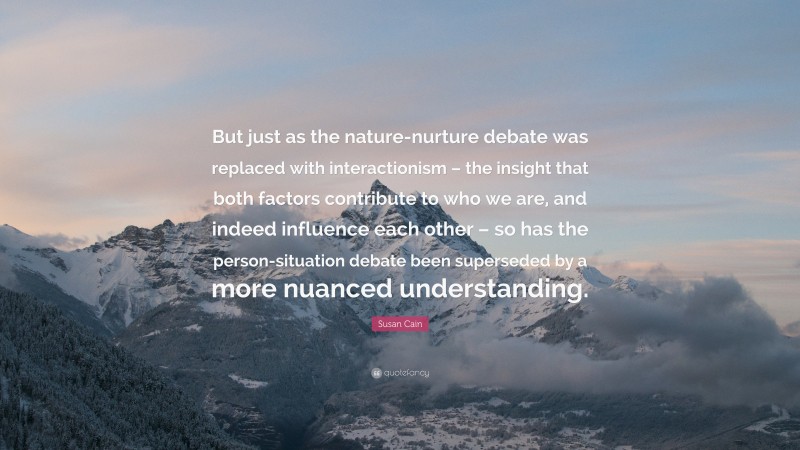 Susan Cain Quote: “But just as the nature-nurture debate was replaced with interactionism – the insight that both factors contribute to who we are, and indeed influence each other – so has the person-situation debate been superseded by a more nuanced understanding.”