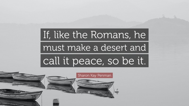 Sharon Kay Penman Quote: “If, like the Romans, he must make a desert and call it peace, so be it.”