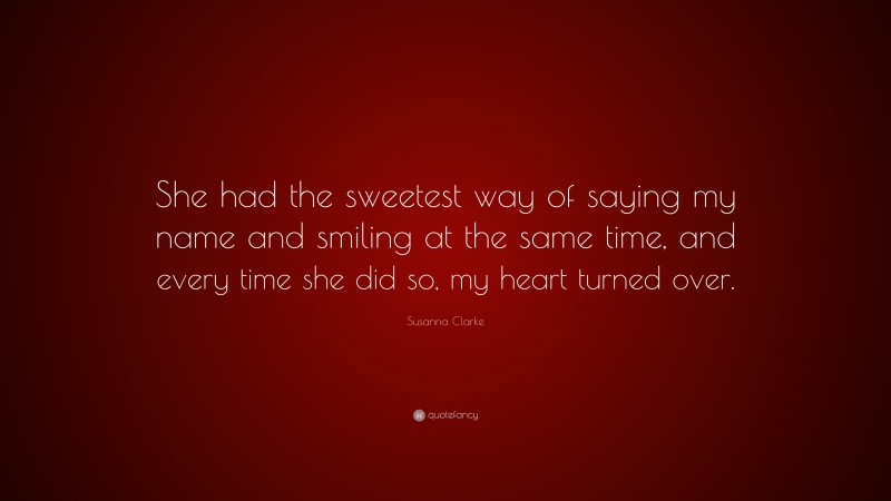 Susanna Clarke Quote: “She had the sweetest way of saying my name and smiling at the same time, and every time she did so, my heart turned over.”