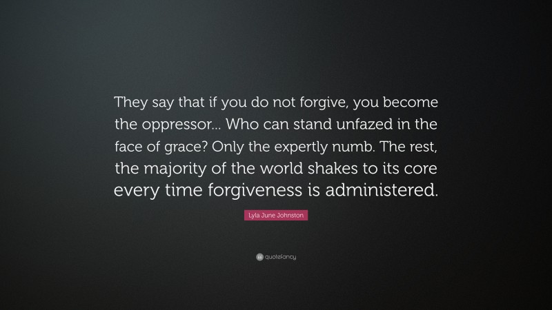 Lyla June Johnston Quote: “They say that if you do not forgive, you become the oppressor... Who can stand unfazed in the face of grace? Only the expertly numb. The rest, the majority of the world shakes to its core every time forgiveness is administered.”