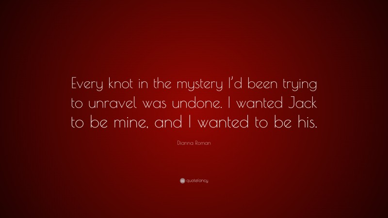 Dianna Roman Quote: “Every knot in the mystery I’d been trying to unravel was undone. I wanted Jack to be mine, and I wanted to be his.”