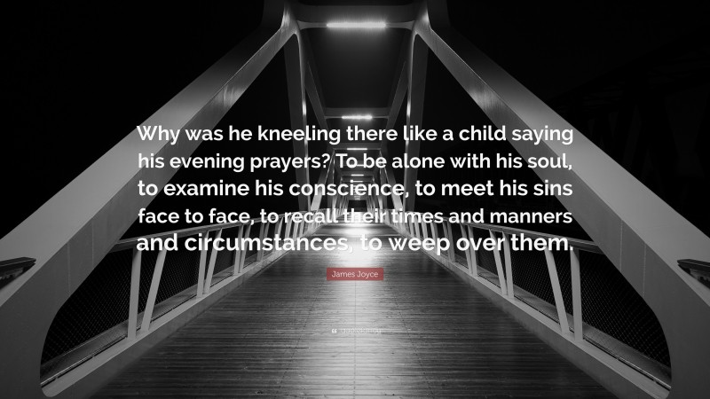 James Joyce Quote: “Why was he kneeling there like a child saying his evening prayers? To be alone with his soul, to examine his conscience, to meet his sins face to face, to recall their times and manners and circumstances, to weep over them.”