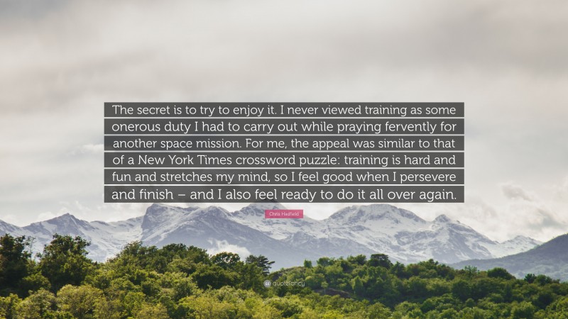 Chris Hadfield Quote: “The secret is to try to enjoy it. I never viewed training as some onerous duty I had to carry out while praying fervently for another space mission. For me, the appeal was similar to that of a New York Times crossword puzzle: training is hard and fun and stretches my mind, so I feel good when I persevere and finish – and I also feel ready to do it all over again.”