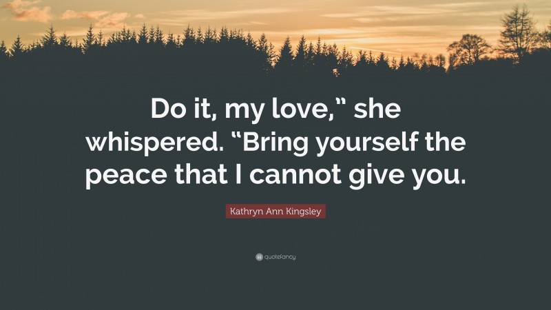 Kathryn Ann Kingsley Quote: “Do it, my love,” she whispered. “Bring yourself the peace that I cannot give you.”