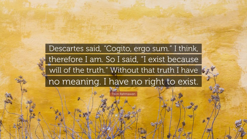 Titon Rahmawan Quote: “Descartes said, “Cogito, ergo sum.” I think, therefore I am. So I said, “I exist because will of the truth.” Without that truth I have no meaning. I have no right to exist.”