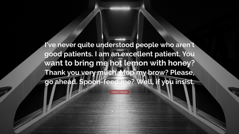 Helen Harper Quote: “I’ve never quite understood people who aren’t good patients. I am an excellent patient. You want to bring me hot lemon with honey? Thank you very much. Mop my brow? Please, go ahead. Spoon-feed me? Well, if you insist.”