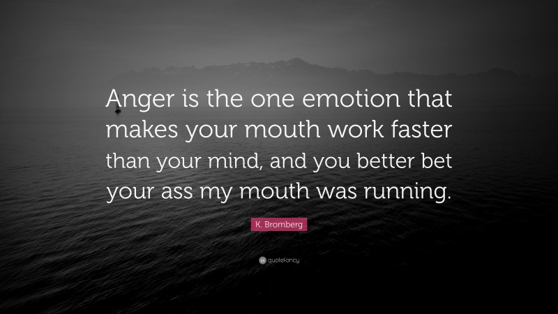 K. Bromberg Quote: “Anger is the one emotion that makes your mouth work faster than your mind, and you better bet your ass my mouth was running.”