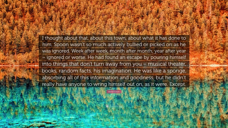 Harlan Coben Quote: “I thought about that, about this town, about what it has done to him. Spoon wasn’t so much actively bullied or picked on as he was ignored. Week after week, month after month, year after year – ignored or worse. He had found an escape by pouring himself into things that don’t turn away from you – musical theater, books, random facts, his imagination. He was like a sponge, absorbing all of this information and goodness, but he didn’t really have anyone to wring himself out on, as it were. Except.”