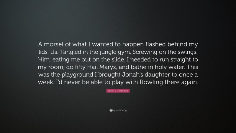 Parker S. Huntington Quote: “A morsel of what I wanted to happen flashed behind my lids. Us. Tangled in the jungle gym. Screwing on the swings. Him, eating me out on the slide. I needed to run straight to my room, do fifty Hail Marys, and bathe in holy water. This was the playground I brought Jonah’s daughter to once a week. I’d never be able to play with Rowling there again.”