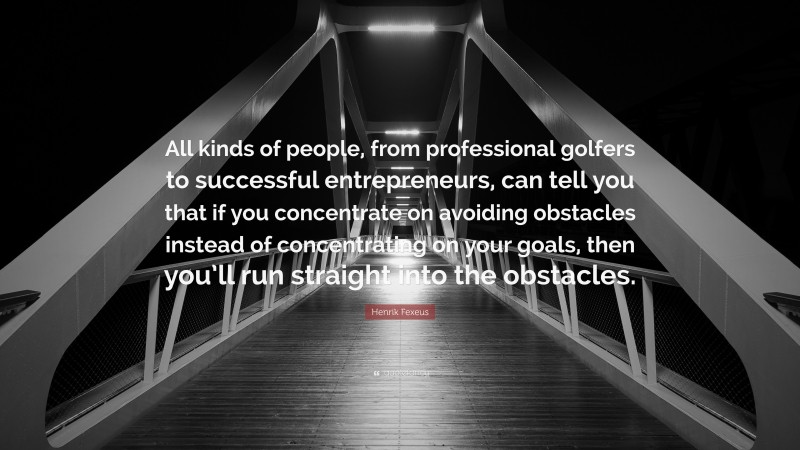 Henrik Fexeus Quote: “All kinds of people, from professional golfers to successful entrepreneurs, can tell you that if you concentrate on avoiding obstacles instead of concentrating on your goals, then you’ll run straight into the obstacles.”