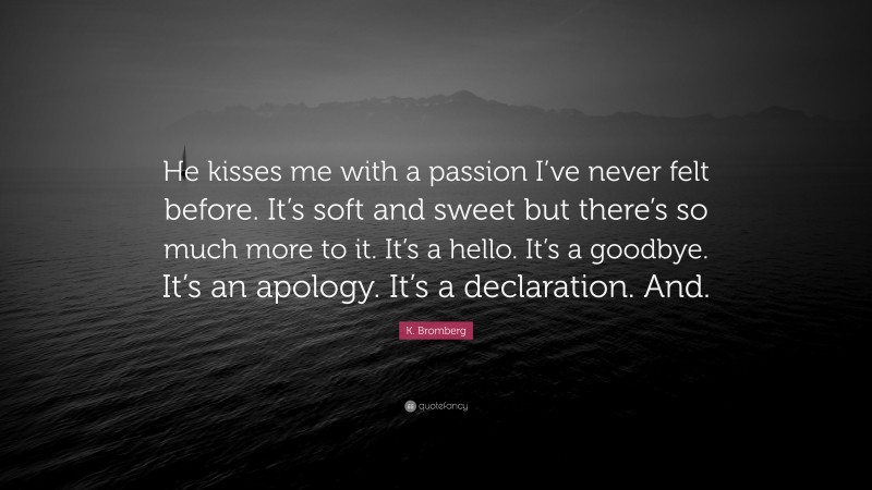 K. Bromberg Quote: “He kisses me with a passion I’ve never felt before. It’s soft and sweet but there’s so much more to it. It’s a hello. It’s a goodbye. It’s an apology. It’s a declaration. And.”