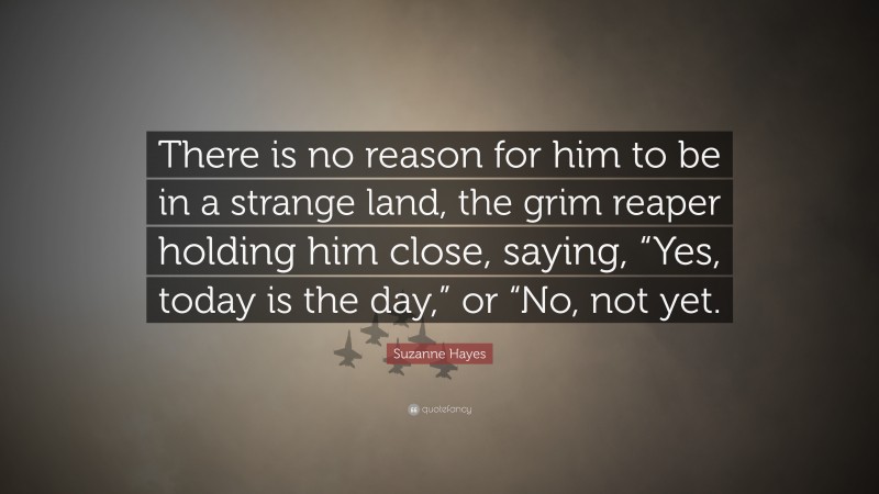 Suzanne Hayes Quote: “There is no reason for him to be in a strange land, the grim reaper holding him close, saying, “Yes, today is the day,” or “No, not yet.”