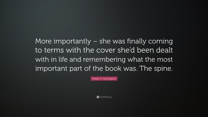 Parker S. Huntington Quote: “More importantly – she was finally coming to terms with the cover she’d been dealt with in life and remembering what the most important part of the book was. The spine.”