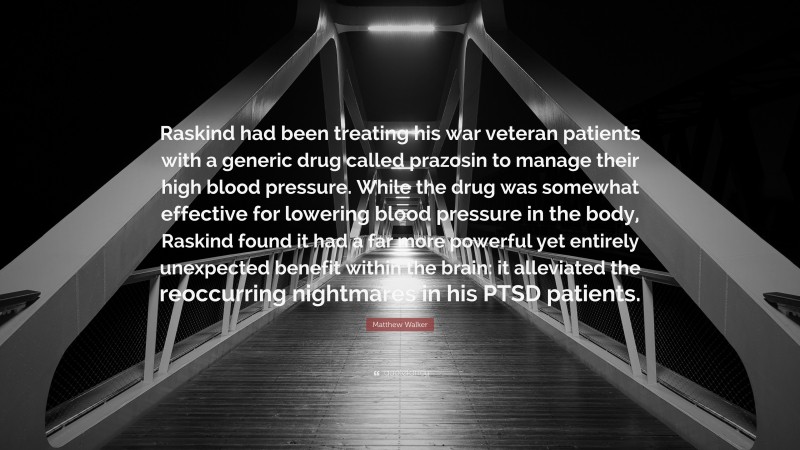 Matthew Walker Quote: “Raskind had been treating his war veteran patients with a generic drug called prazosin to manage their high blood pressure. While the drug was somewhat effective for lowering blood pressure in the body, Raskind found it had a far more powerful yet entirely unexpected benefit within the brain: it alleviated the reoccurring nightmares in his PTSD patients.”