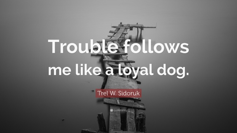 Trel W. Sidoruk Quote: “Trouble follows me like a loyal dog.”