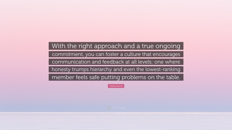 Tasha Eurich Quote: “With the right approach and a true ongoing commitment, you can foster a culture that encourages communication and feedback at all levels; one where honesty trumps hierarchy and even the lowest-ranking member feels safe putting problems on the table.”