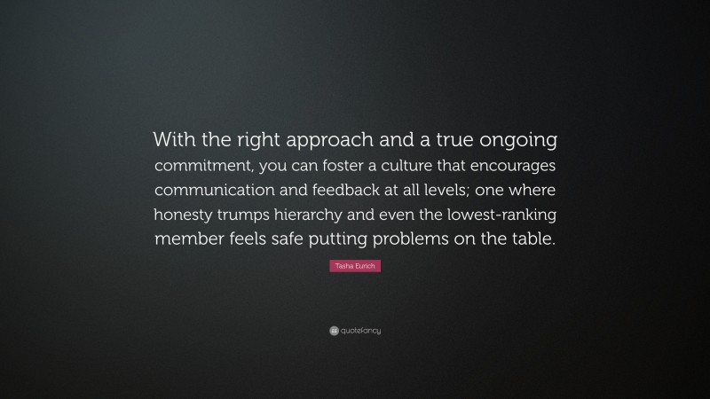 Tasha Eurich Quote: “With the right approach and a true ongoing commitment, you can foster a culture that encourages communication and feedback at all levels; one where honesty trumps hierarchy and even the lowest-ranking member feels safe putting problems on the table.”