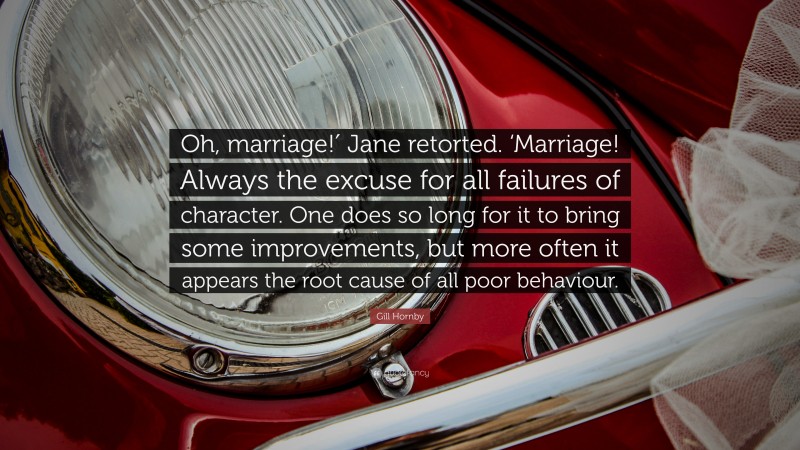 Gill Hornby Quote: “Oh, marriage!′ Jane retorted. ‘Marriage! Always the excuse for all failures of character. One does so long for it to bring some improvements, but more often it appears the root cause of all poor behaviour.”