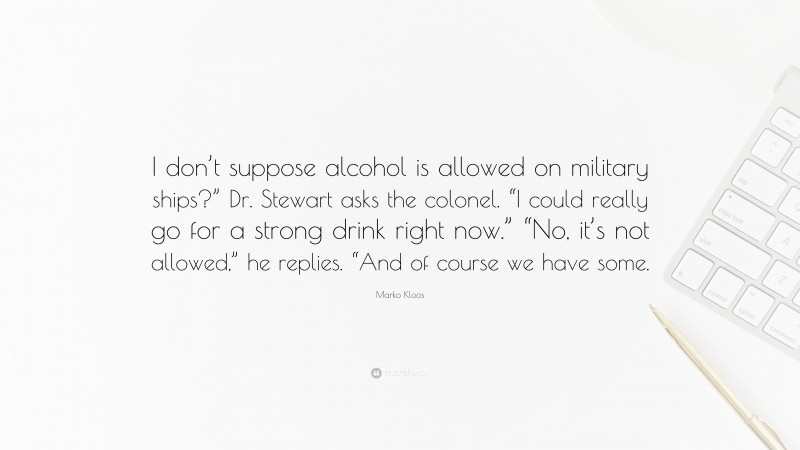 Marko Kloos Quote: “I don’t suppose alcohol is allowed on military ships?” Dr. Stewart asks the colonel. “I could really go for a strong drink right now.” “No, it’s not allowed,” he replies. “And of course we have some.”