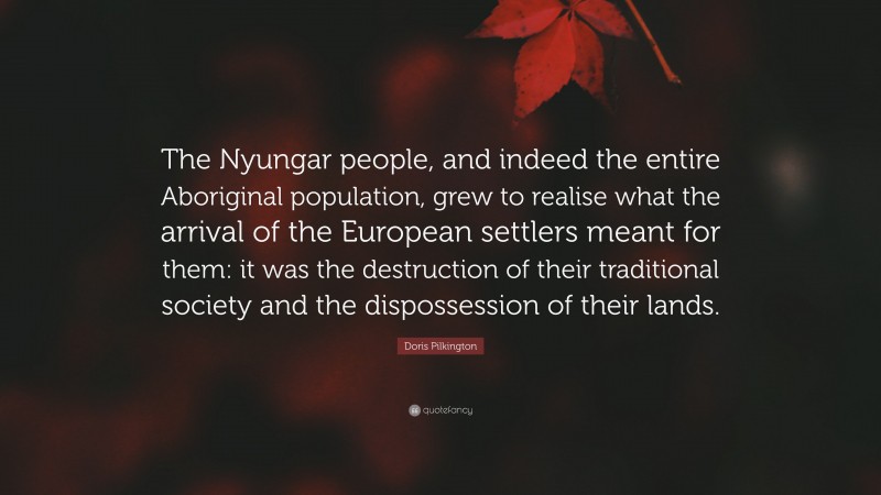 Doris Pilkington Quote: “The Nyungar people, and indeed the entire Aboriginal population, grew to realise what the arrival of the European settlers meant for them: it was the destruction of their traditional society and the dispossession of their lands.”