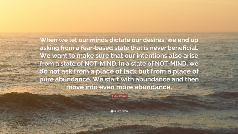 Richard Dotts Quote: “When we let our minds dictate our desires, we end up asking from a fear-based state that is never beneficial. We want to make sure that our intentions also arise from a state of NOT-MIND. In a state of NOT-MIND, we do not ask from a place of lack but from a place of pure abundance. We start with abundance and then move into even more abundance.”