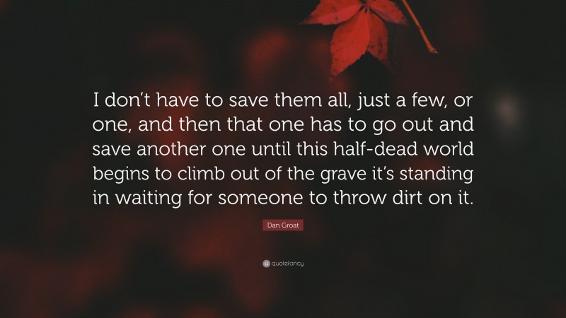Dan Groat Quote: “I don’t have to save them all, just a few, or one, and then that one has to go out and save another one until this half-dead world begins to climb out of the grave it’s standing in waiting for someone to throw dirt on it.”