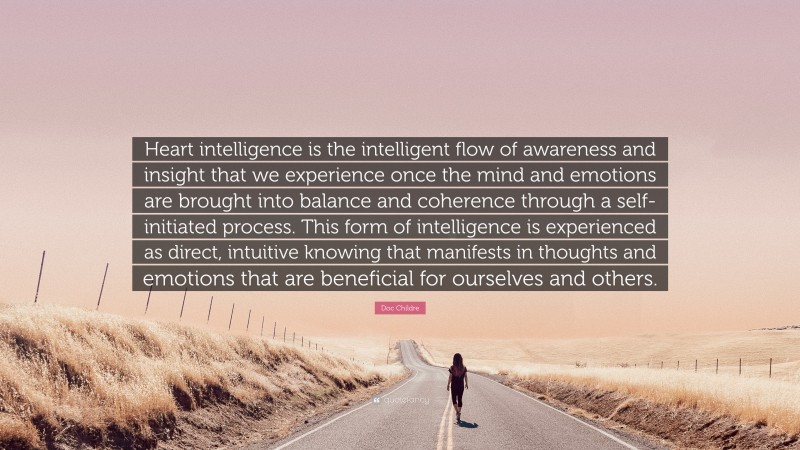 Doc Childre Quote: “Heart intelligence is the intelligent flow of awareness and insight that we experience once the mind and emotions are brought into balance and coherence through a self-initiated process. This form of intelligence is experienced as direct, intuitive knowing that manifests in thoughts and emotions that are beneficial for ourselves and others.”