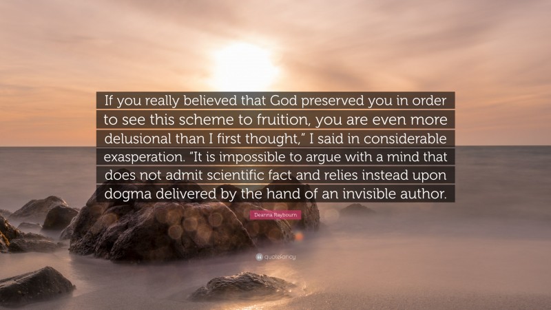 Deanna Raybourn Quote: “If you really believed that God preserved you in order to see this scheme to fruition, you are even more delusional than I first thought,” I said in considerable exasperation. “It is impossible to argue with a mind that does not admit scientific fact and relies instead upon dogma delivered by the hand of an invisible author.”