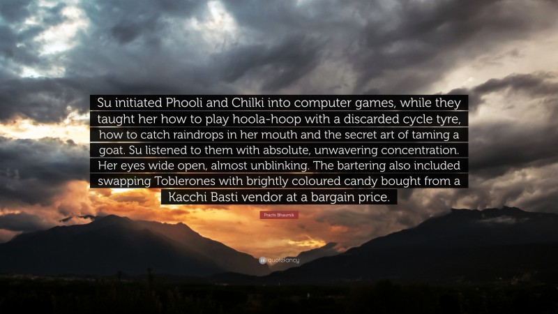 Prachi Bhaumik Quote: “Su initiated Phooli and Chilki into computer games, while they taught her how to play hoola-hoop with a discarded cycle tyre, how to catch raindrops in her mouth and the secret art of taming a goat. Su listened to them with absolute, unwavering concentration. Her eyes wide open, almost unblinking. The bartering also included swapping Toblerones with brightly coloured candy bought from a Kacchi Basti vendor at a bargain price.”