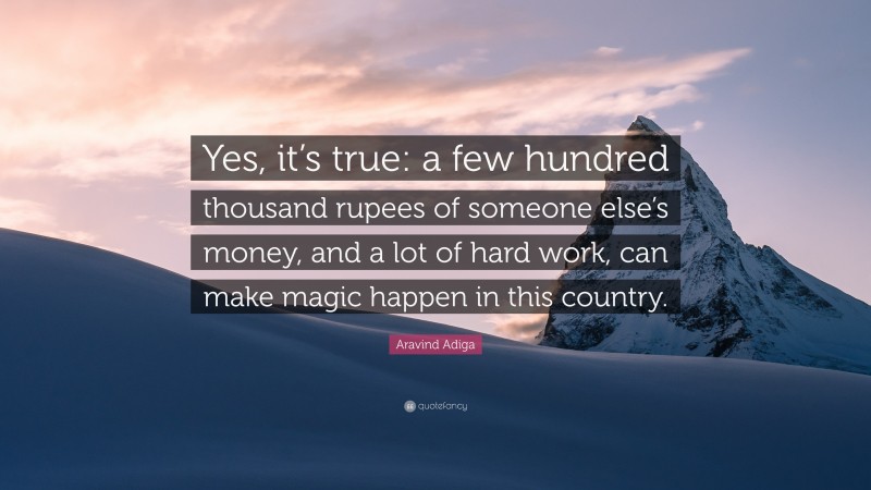 Aravind Adiga Quote: “Yes, it’s true: a few hundred thousand rupees of someone else’s money, and a lot of hard work, can make magic happen in this country.”
