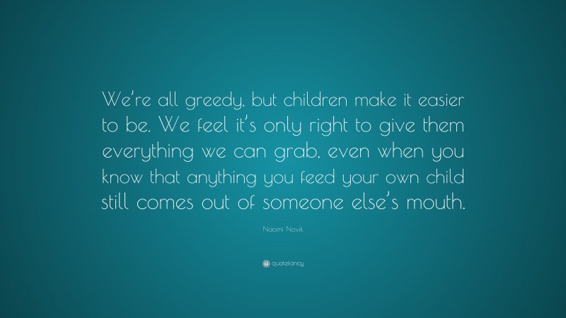 Naomi Novik Quote: “We’re all greedy, but children make it easier to be. We feel it’s only right to give them everything we can grab, even when you know that anything you feed your own child still comes out of someone else’s mouth.”