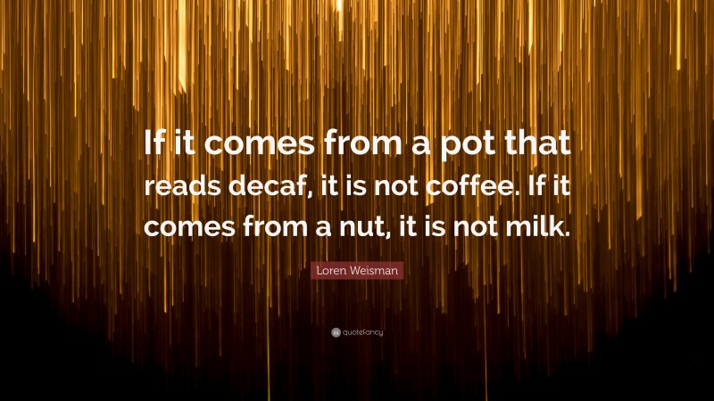 Loren Weisman Quote: “If it comes from a pot that reads decaf, it is not coffee. If it comes from a nut, it is not milk.”