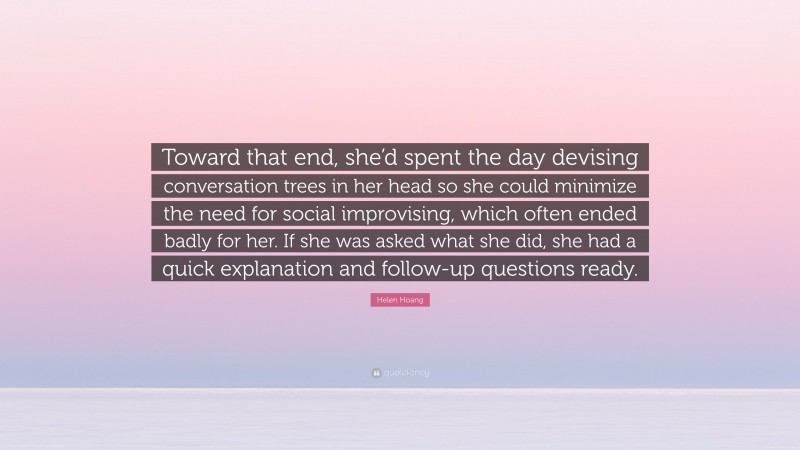 Helen Hoang Quote: “Toward that end, she’d spent the day devising conversation trees in her head so she could minimize the need for social improvising, which often ended badly for her. If she was asked what she did, she had a quick explanation and follow-up questions ready.”